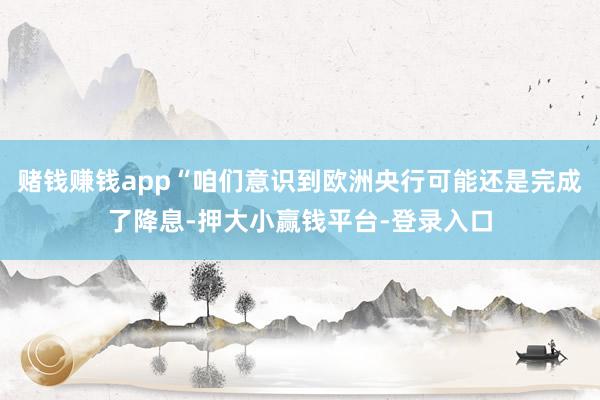 赌钱赚钱app“咱们意识到欧洲央行可能还是完成了降息-押大小赢钱平台-登录入口