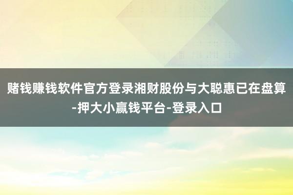 赌钱赚钱软件官方登录湘财股份与大聪惠已在盘算-押大小赢钱平台-登录入口
