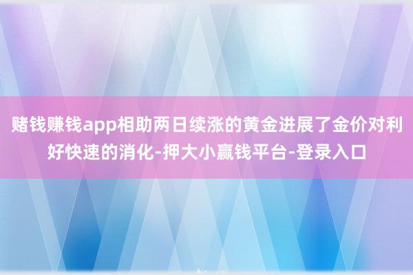 赌钱赚钱app相助两日续涨的黄金进展了金价对利好快速的消化-押大小赢钱平台-登录入口