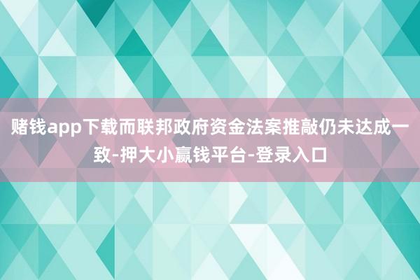 赌钱app下载而联邦政府资金法案推敲仍未达成一致-押大小赢钱平台-登录入口