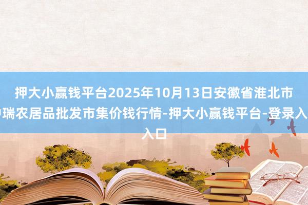 押大小赢钱平台2025年10月13日安徽省淮北市中瑞农居品批发市集价钱行情-押大小赢钱平台-登录入口