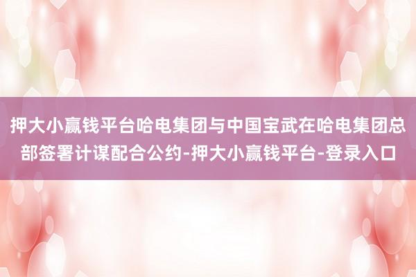 押大小赢钱平台哈电集团与中国宝武在哈电集团总部签署计谋配合公约-押大小赢钱平台-登录入口