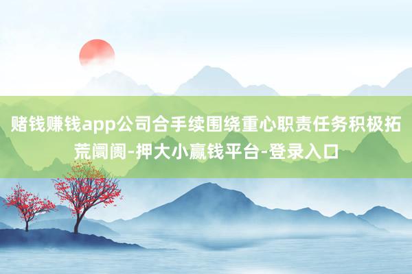 赌钱赚钱app公司合手续围绕重心职责任务积极拓荒阛阓-押大小赢钱平台-登录入口