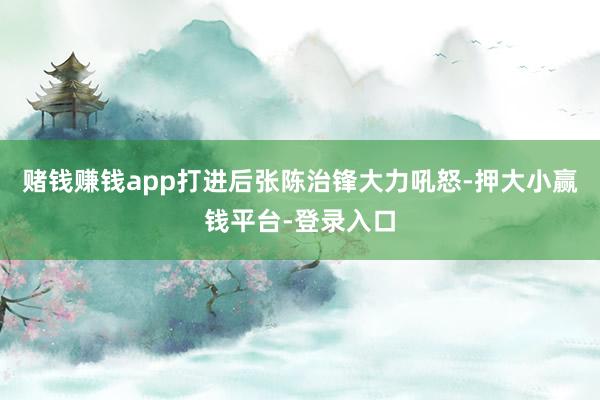 赌钱赚钱app打进后张陈治锋大力吼怒-押大小赢钱平台-登录入口