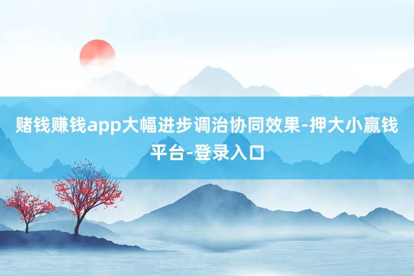 赌钱赚钱app大幅进步调治协同效果-押大小赢钱平台-登录入口