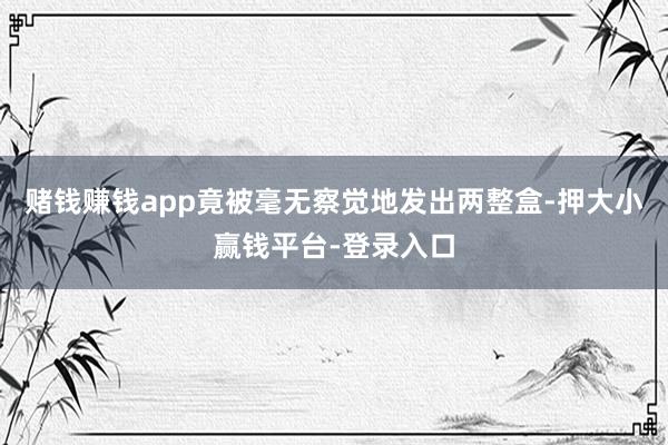 赌钱赚钱app竟被毫无察觉地发出两整盒-押大小赢钱平台-登录入口