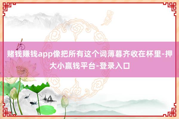 赌钱赚钱app像把所有这个词薄暮齐收在杯里-押大小赢钱平台-登录入口