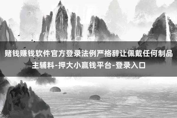 赌钱赚钱软件官方登录法例严格辞让佩戴任何制品主辅料-押大小赢钱平台-登录入口