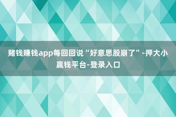 赌钱赚钱app每回回说“好意思股崩了”-押大小赢钱平台-登录入口