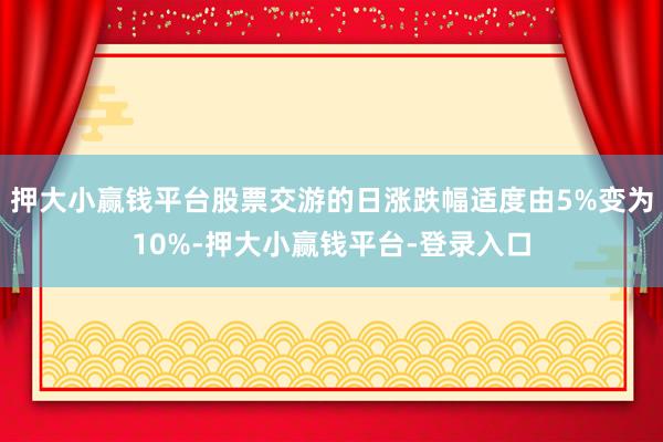 押大小赢钱平台股票交游的日涨跌幅适度由5%变为10%-押大小赢钱平台-登录入口