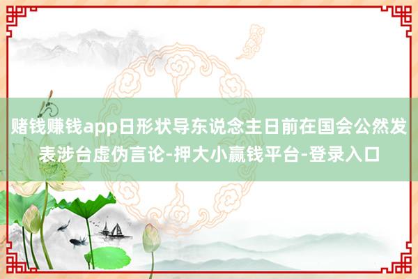 赌钱赚钱app日形状导东说念主日前在国会公然发表涉台虚伪言论-押大小赢钱平台-登录入口