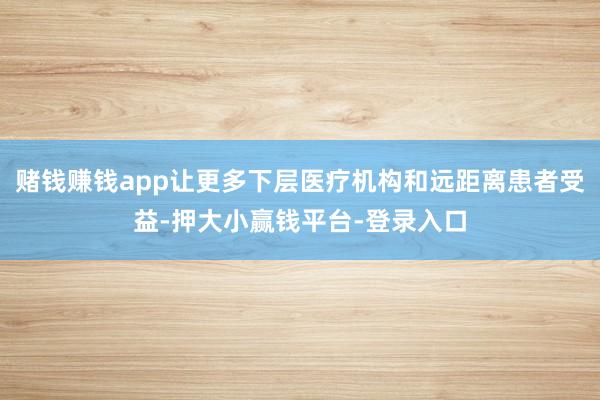 赌钱赚钱app让更多下层医疗机构和远距离患者受益-押大小赢钱平台-登录入口