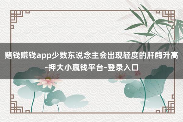 赌钱赚钱app少数东说念主会出现轻度的肝酶升高-押大小赢钱平台-登录入口
