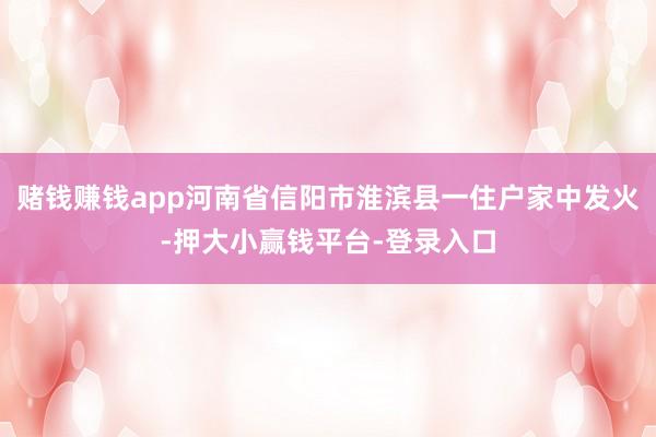 赌钱赚钱app河南省信阳市淮滨县一住户家中发火-押大小赢钱平台-登录入口