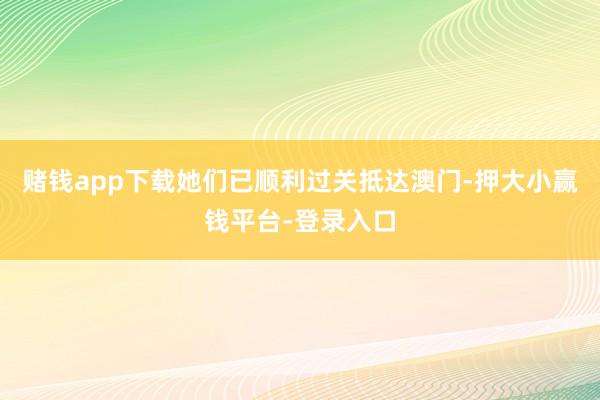 赌钱app下载她们已顺利过关抵达澳门-押大小赢钱平台-登录入口