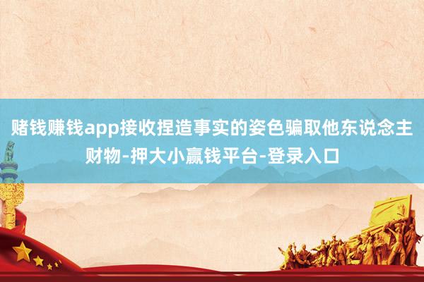 赌钱赚钱app接收捏造事实的姿色骗取他东说念主财物-押大小赢钱平台-登录入口