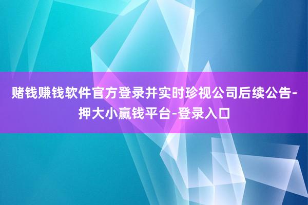 赌钱赚钱软件官方登录并实时珍视公司后续公告-押大小赢钱平台-登录入口