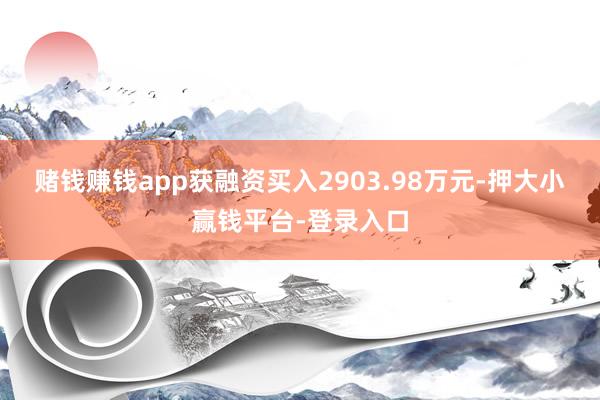 赌钱赚钱app获融资买入2903.98万元-押大小赢钱平台-登录入口