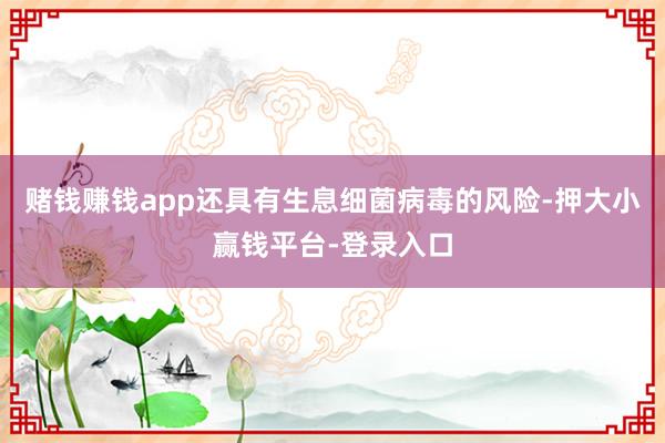 赌钱赚钱app还具有生息细菌病毒的风险-押大小赢钱平台-登录入口
