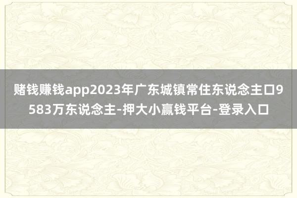 赌钱赚钱app2023年广东城镇常住东说念主口9583万东说念主-押大小赢钱平台-登录入口
