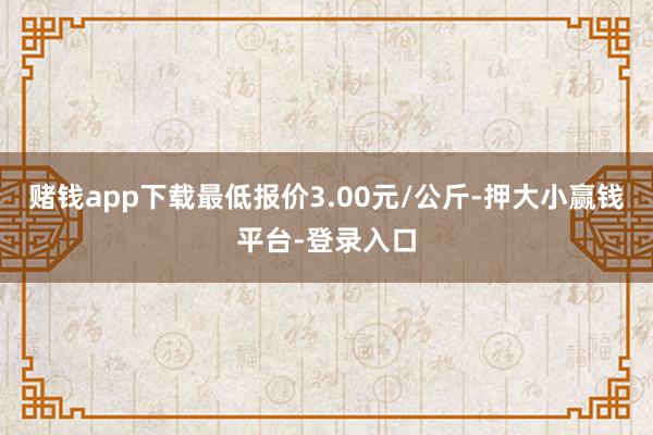 赌钱app下载最低报价3.00元/公斤-押大小赢钱平台-登录入口
