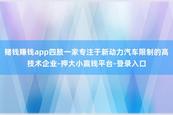 赌钱赚钱app四肢一家专注于新动力汽车限制的高技术企业-押大小赢钱平台-登录入口