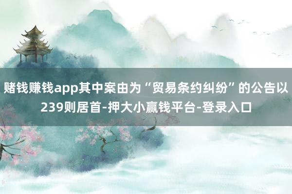 赌钱赚钱app其中案由为“贸易条约纠纷”的公告以239则居首-押大小赢钱平台-登录入口