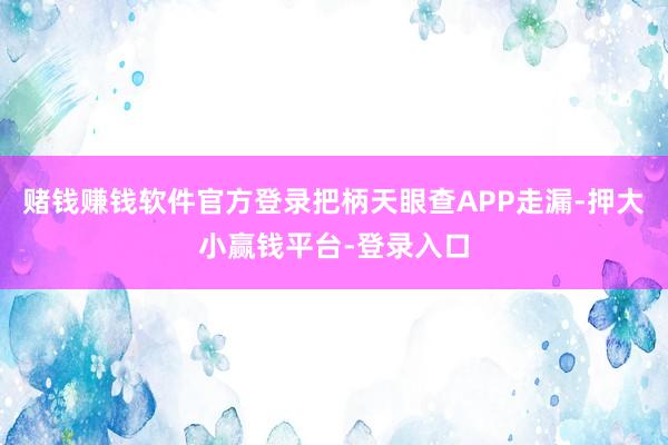 赌钱赚钱软件官方登录把柄天眼查APP走漏-押大小赢钱平台-登录入口