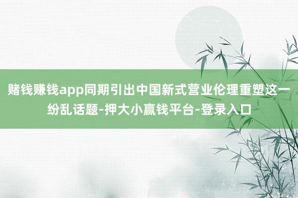 赌钱赚钱app同期引出中国新式营业伦理重塑这一纷乱话题-押大小赢钱平台-登录入口