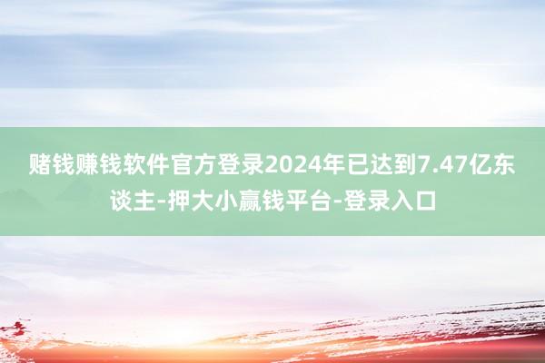 赌钱赚钱软件官方登录2024年已达到7.47亿东谈主-押大小赢钱平台-登录入口