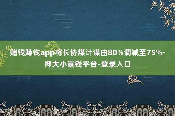 赌钱赚钱app将长协煤计谋由80%调减至75%-押大小赢钱平台-登录入口