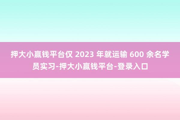 押大小赢钱平台仅 2023 年就运输 600 余名学员实习-押大小赢钱平台-登录入口
