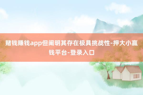 赌钱赚钱app但阐明其存在极具挑战性-押大小赢钱平台-登录入口
