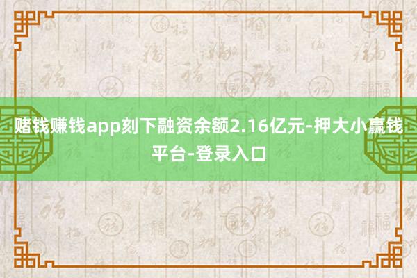 赌钱赚钱app刻下融资余额2.16亿元-押大小赢钱平台-登录入口