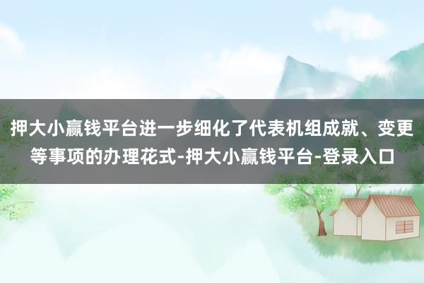 押大小赢钱平台进一步细化了代表机组成就、变更等事项的办理花式-押大小赢钱平台-登录入口