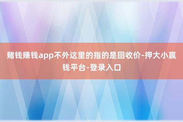 赌钱赚钱app不外这里的指的是回收价-押大小赢钱平台-登录入口