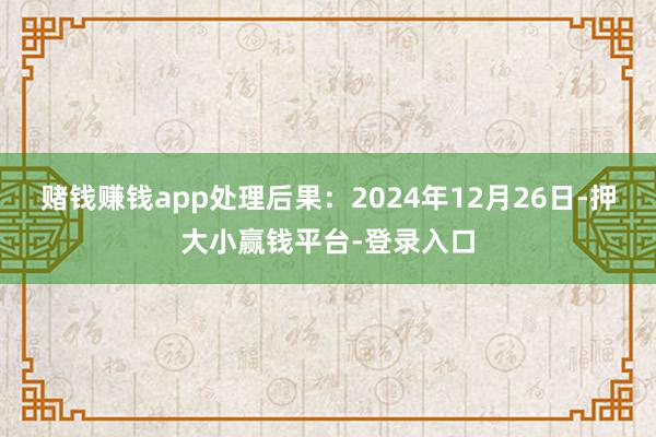 赌钱赚钱app处理后果：2024年12月26日-押大小赢钱平台-登录入口