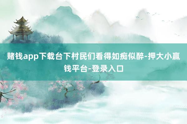 赌钱app下载台下村民们看得如痴似醉-押大小赢钱平台-登录入口