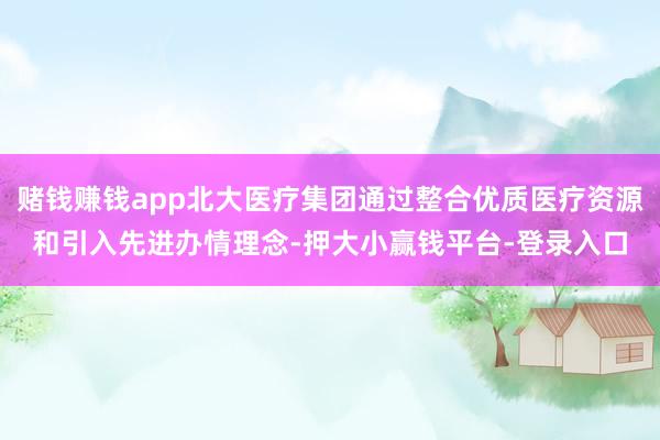 赌钱赚钱app北大医疗集团通过整合优质医疗资源和引入先进办情理念-押大小赢钱平台-登录入口