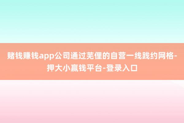 赌钱赚钱app公司通过芜俚的自营一线践约网格-押大小赢钱平台-登录入口