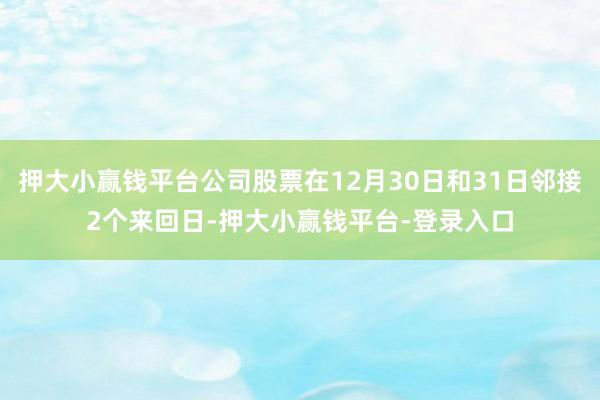 押大小赢钱平台公司股票在12月30日和31日邻接2个来回日-押大小赢钱平台-登录入口