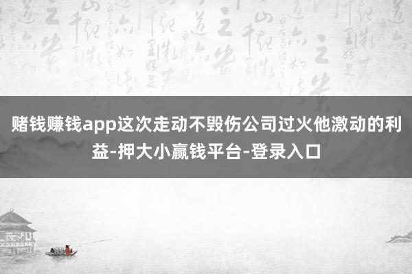 赌钱赚钱app这次走动不毁伤公司过火他激动的利益-押大小赢钱平台-登录入口