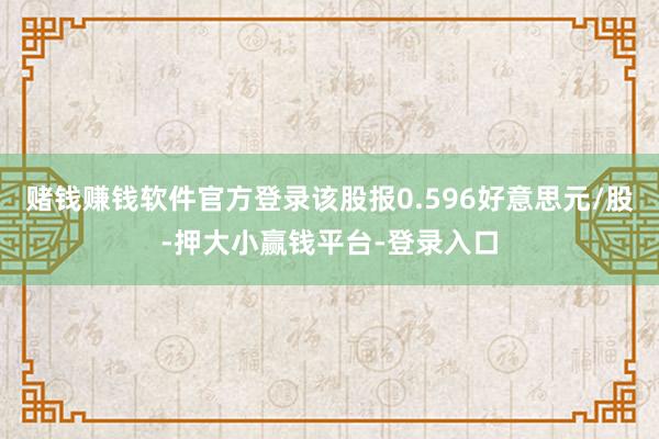 赌钱赚钱软件官方登录该股报0.596好意思元/股-押大小赢钱平台-登录入口