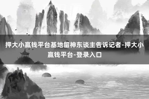 押大小赢钱平台基地留神东谈主告诉记者-押大小赢钱平台-登录入口