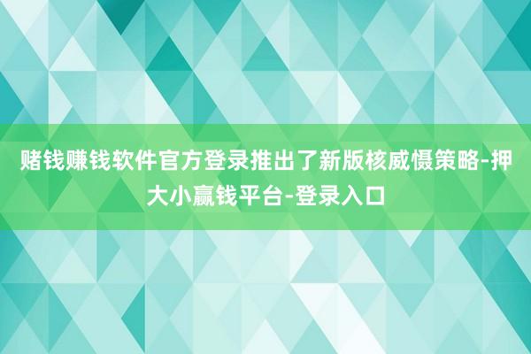 赌钱赚钱软件官方登录推出了新版核威慑策略-押大小赢钱平台-登录入口
