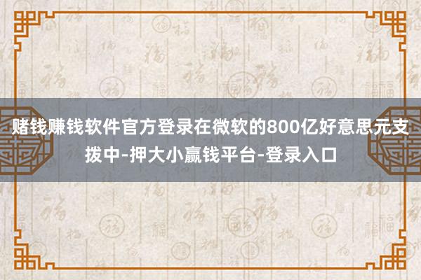 赌钱赚钱软件官方登录在微软的800亿好意思元支拨中-押大小赢钱平台-登录入口