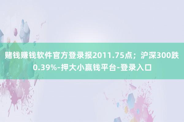 赌钱赚钱软件官方登录报2011.75点;沪深300跌0.39%-押大小赢钱平台-登录入口