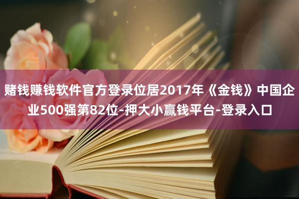 赌钱赚钱软件官方登录位居2017年《金钱》中国企业500强第82位-押大小赢钱平台-登录入口