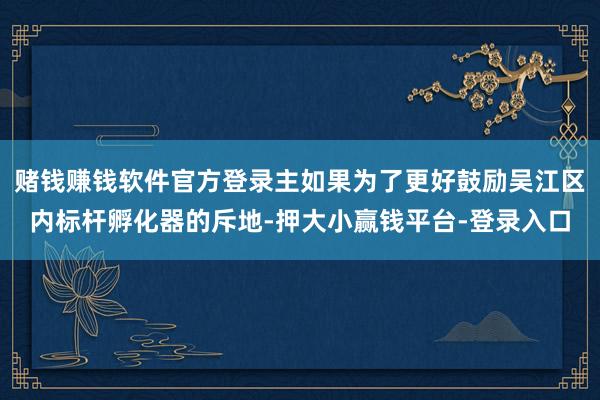 赌钱赚钱软件官方登录主如果为了更好鼓励吴江区内标杆孵化器的斥地-押大小赢钱平台-登录入口