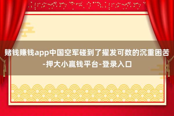 赌钱赚钱app中国空军碰到了擢发可数的沉重困苦-押大小赢钱平台-登录入口